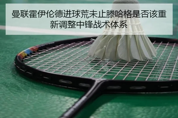 曼联霍伊伦德进球荒未止滕哈格是否该重新调整中锋战术体系