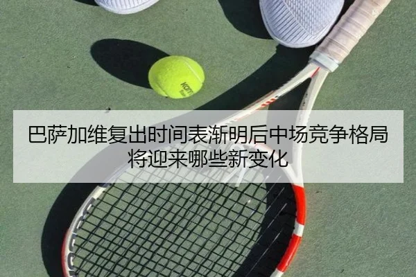 巴萨加维复出时间表渐明后中场竞争格局将迎来哪些新变化