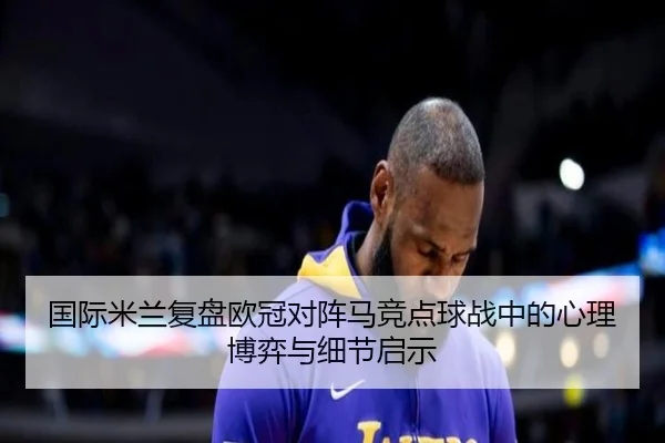 国际米兰复盘欧冠对阵马竞点球战中的心理博弈与细节启示