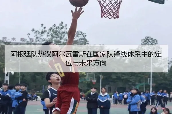 阿根廷队热议阿尔瓦雷斯在国家队锋线体系中的定位与未来方向