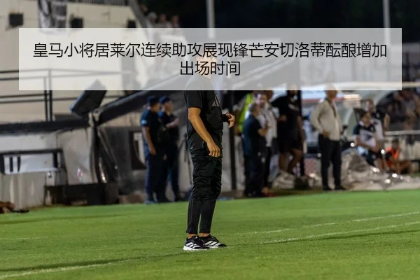 皇马小将居莱尔连续助攻展现锋芒安切洛蒂酝酿增加出场时间